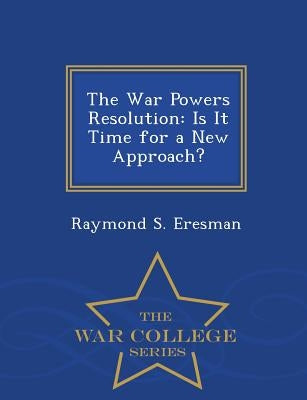 The War Powers Resolution: Is It Time for a New Approach? - War College Series by Eresman, Raymond S.