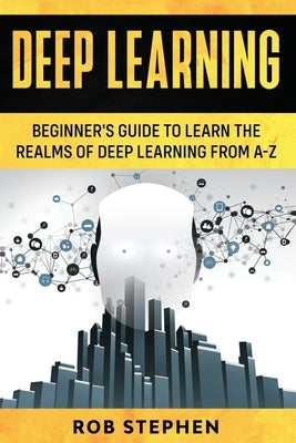Deep Learning: Beginner's Guide to Learn the Realms of Deep Learning from A-Z by Stephen, Rob
