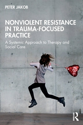 Nonviolent Resistance in Trauma-Focused Practice: A Systemic Approach to Therapy and Social Care by Jakob, Peter