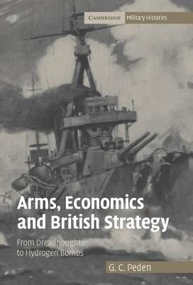 Arms, Economics and British Strategy: From Dreadnoughts to Hydrogen Bombs by Peden, G. C.