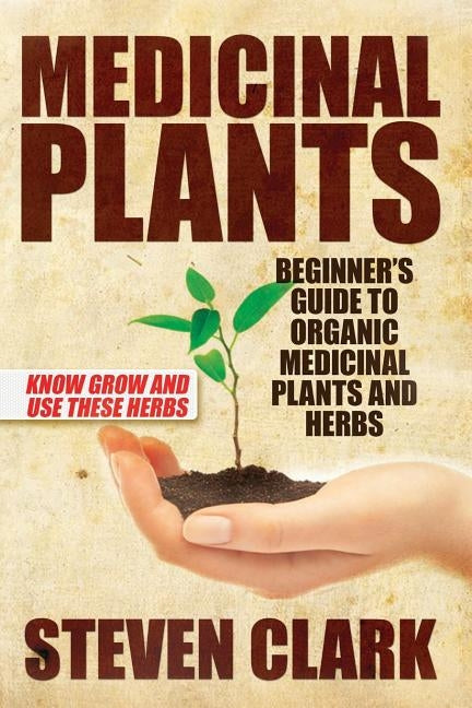 Medicinal Plants: Beginner's Guide to Organic Medicinal Plants and Herbs: Know Grow and Use These Herbs by Clark, Steven