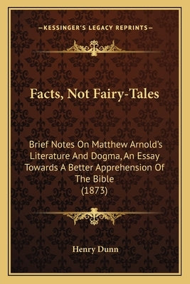Facts, Not Fairy-Tales: Brief Notes On Matthew Arnold's Literature And Dogma, An Essay Towards A Better Apprehension Of The Bible (1873) by Dunn, Henry
