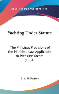 Yachting Under Statute: The Principal Provisions of the Maritime Law Applicable to Pleasure Yachts (1884) by Preston, R. A. B.