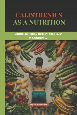 Calisthenics as a nutrition: Essential Nutrition to Boost Your Gains in Calisthenics by Gonçalves, Alexandre