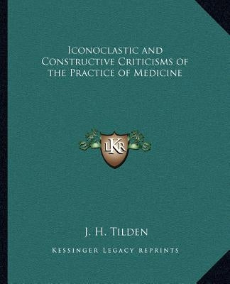 Iconoclastic and Constructive Criticisms of the Practice of Medicine by Tilden, J. H.
