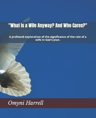 "What is a Wife Anyway? And Who Cares?": A profound exploration of the significance of the role of a wife in God's plan. by Harrell, Omyni V.