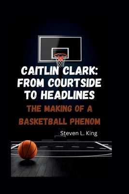 Caitlin Clark: From Courtside to Headlines: The Making of a Basketball Phenom by L. King, Steven