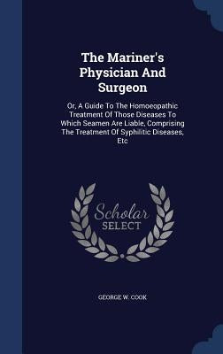 The Mariner's Physician And Surgeon: Or, A Guide To The Homoeopathic Treatment Of Those Diseases To Which Seamen Are Liable, Comprising The Treatment by Cook, George W.