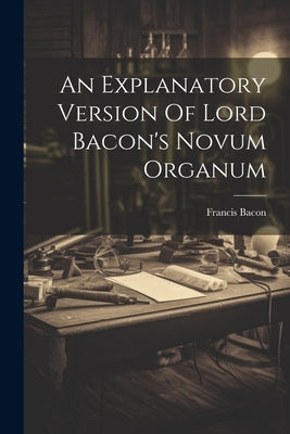 An Explanatory Version Of Lord Bacon's Novum Organum by Bacon, Francis