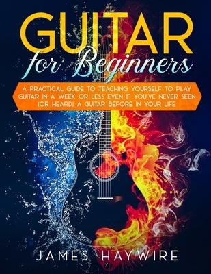 Guitar for Beginners A Practical Guide To Teaching Yourself To Play Guitar In A Week Or Less Even If You've Never Seen (Or Heard) A Guitar Before In Y by Haywire, James