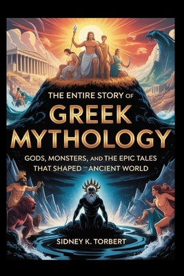 The Entire Story of Greek Mythology: Gods, Monsters, and the Epic Tales That Shaped the Ancient World by Torbert, Sidney K.