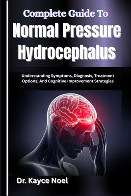 Complete Guide To Normal Pressure Hydrocephalus: Understanding Symptoms, Diagnosis, Treatment Options, And Cognitive Improvement Strategies by Noel, Kayce