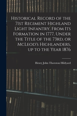 Historical Record of the 71st Regiment Highland Light Infantry, From its Formation in 1777, Under the Title of the 73rd, or McLeod's Highlanders, up t by Hildyard, Henry John Thoroton