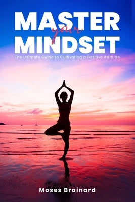 Master Your Mindset: The Ultimate Guide to Cultivating a Positive Attitude by Brainard, Moses