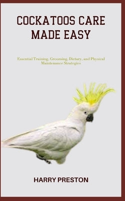 Cockatoos Care Made Easy: Essential Training, Grooming, Dietary, and Physical Maintenance Strategies by Preston, Harry