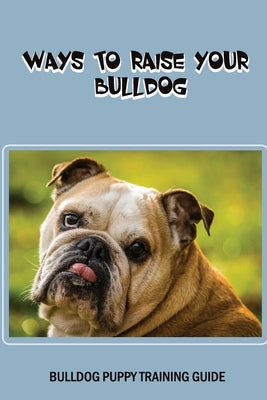Ways To Raise Your Bulldog: Bulldog Puppy Training Guide: First Week Raising Your Bulldog by Batteiger, Gena
