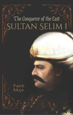 Sultan Selim I: The Conqueror of the East by Akce, Fatih