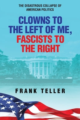 Clowns To the Left of Me, Fascists to the Right: The Disastrous Collapse of American Politics by Teller, Frank