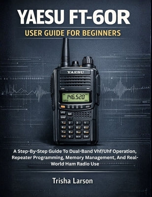 Yaesu Ft-60r User Guide for Beginners: A Step-By-Step Guide To Dual-Band Vhf/Uhf Operation, Repeater Programming, Memory Management, And Real-World Ha by Larson, Trisha