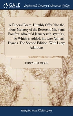 A Funeral Poem, Humbly Offer'd to the Pious Memory of the Reverend Mr. Saml Pomfret, who dy'd January 11th, 1721/22, ... To Which is Added, his Late A by Lodge, Edward