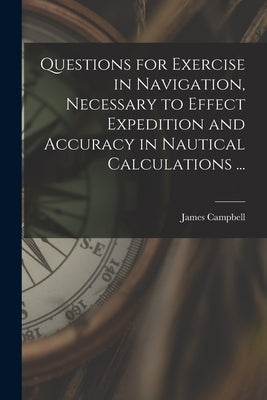 Questions for Exercise in Navigation, Necessary to Effect Expedition and Accuracy in Nautical Calculations ... [microform] by Campbell, James