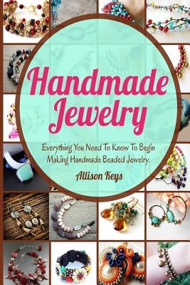 Handmade Jewelry: Everything You Need To Know To Begin Making Handmade Beaded Jewelry by Allisonkeys