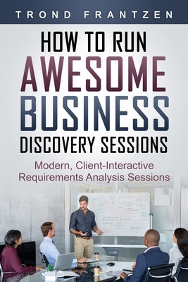 How to Run Awesome Business Discovery Sessions: Modern, Client-Interactive Requirements Analysis Sessions by Frantzen, Trond