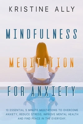 Mindfulness Meditation for Anxiety: 10 Essential 5 Minute Meditations to Overcome Anxiety, Reduce Stress, Improve Mental Health and Find Peace in the by Ally, Kristine