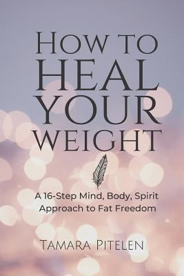 How to Heal Your Weight: A 16-Step Mind, Body, Spirit Approach to Fat Freedom by Pitelen, Tamara