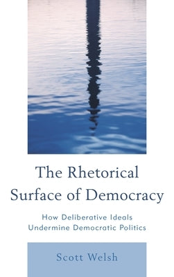 Rhetorical Surface of Democracy: How Deliberative Ideals Undermine Democratic Politics by Welsh, Scott
