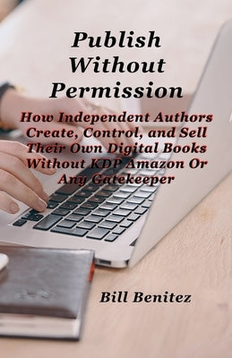 Publish Without Permission: How Independent Authors Create, Control, and Sell Their Own Digital Books Without KDP Amazon or Any Gatekeeper by Benitez, Bill