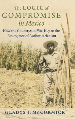 The Logic of Compromise in Mexico: How the Countryside Was Key to the Emergence of Authoritarianism by McCormick, Gladys I.