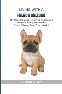Living with a French Bulldog: The Complete Guide to Training, Raising, and Caring for a Happy, Well-Behaved French Bulldog - From Puppy to Adult by Green, Joshua