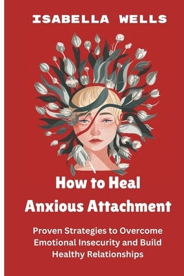 How to Heal Anxious Attachment: Proven Strategies to Overcome Emotional Insecurity and Build Healthy Relationships by Wells, Isabella
