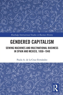 Gendered Capitalism: Sewing Machines and Multinational Business in Spain and Mexico, 1850-1940 by de la Cruz-Fernández, Paula A.