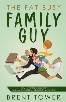 The Fat Busy Family Guy How I Overcame Fad Diets and Lost Over 80 Pounds with Minimal Effort by Tower, Brent