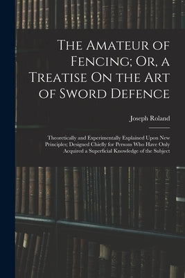 The Amateur of Fencing; Or, a Treatise On the Art of Sword Defence: Theoretically and Experimentally Explained Upon New Principles; Designed Chiefly f by Roland, Joseph