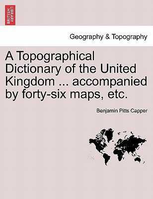 A Topographical Dictionary of the United Kingdom ... accompanied by forty-six maps, etc. by Capper, Benjamin Pitts