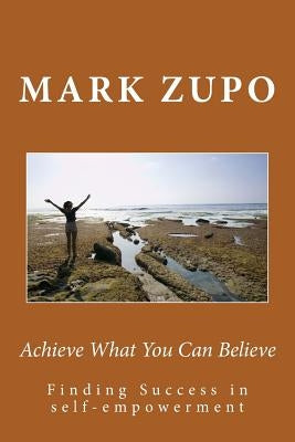 Achieve What You Can Believe: Finding Success in self-empowerment by Zupo, Mark L.