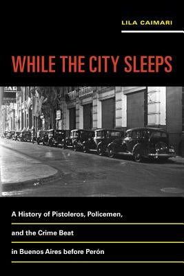 While the City Sleeps: A History of Pistoleros, Policemen, and the Crime Beat in Buenos Aires Before Perón Volume 2 by Caimari, Lila