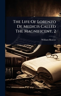 The Life Of Lorenzo De Medicis Called The Magnificent, 2 by Roscoe, William