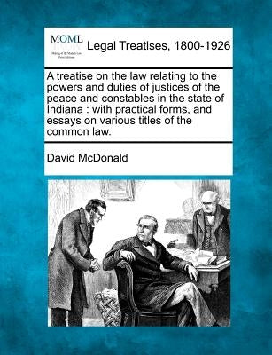 A treatise on the law relating to the powers and duties of justices of the peace and constables in the state of Indiana: with practical forms, and ess by McDonald, David