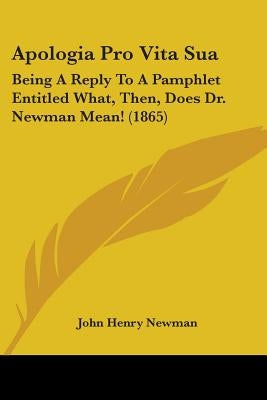 Apologia Pro Vita Sua: Being A Reply To A Pamphlet Entitled What, Then, Does Dr. Newman Mean! (1865) by Newman, John Henry