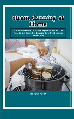 Steam Canning at Home: A Comprehensive Guide for Beginners and all You Need to Get Started to Preserve Your Food the Low Water Way by Gray, Morgan