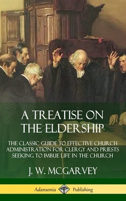 A Treatise on the Eldership: The Classic Guide to Effective Church Administration for Clergy and Priests Seeking to Imbue Life in the Church (Hardc by McGarvey, J. W.