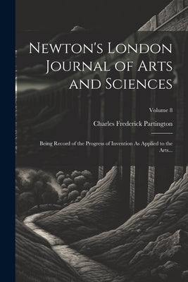 Newton's London Journal of Arts and Sciences: Being Record of the Progress of Invention As Applied to the Arts...; Volume 8 by Partington, Charles Frederick