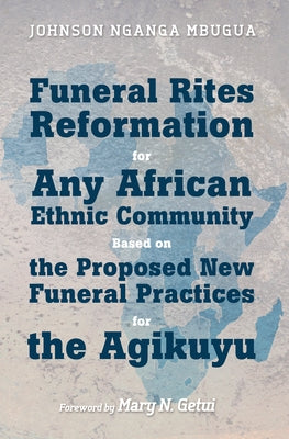 Funeral Rites Reformation for Any African Ethnic Community Based on the Proposed New Funeral Practices for the Agikuyu by Mbugua, Johnson Nganga