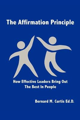 The Affirmation Principle: How Effective Leaders Bring Out the Best in People by Curtis Ed D., Bernard M.
