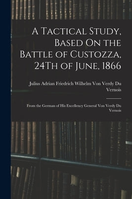 A Tactical Study, Based On the Battle of Custozza, 24Th of June, 1866: From the German of His Excellency General Von Verdy Du Vernois by Julius Adrian Friedrich Wilhelm Von V