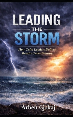 Leading The Storm: How Calm Leaders Deliver Results Under Pressure by Gjokaj, Arben